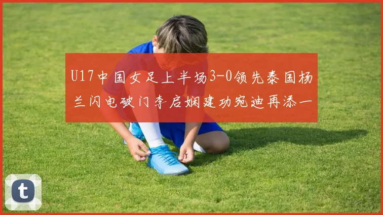 U17中国女足上半场3-0领先泰国杨兰闪电破门李启娴建功宛迪再添一分