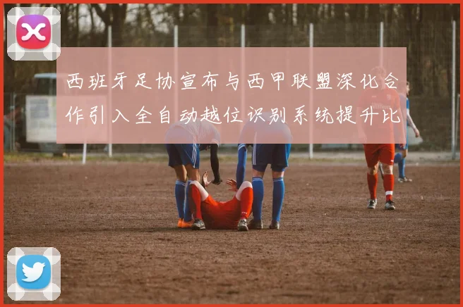 西班牙足协宣布与西甲联盟深化合作引入全自动越位识别系统提升比赛公正性