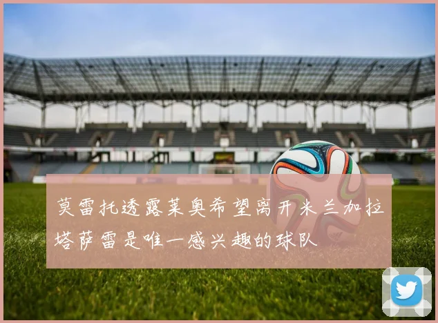 莫雷托透露莱奥希望离开米兰加拉塔萨雷是唯一感兴趣的球队