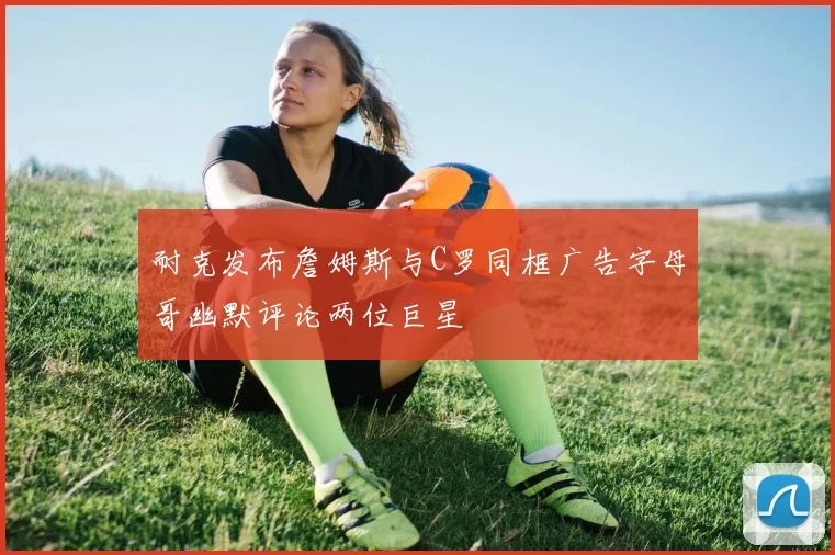 耐克发布詹姆斯与C罗同框广告字母哥幽默评论两位巨星