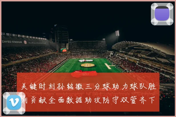 关键时刻孙铭徽三分球助力球队胜利贡献全面数据助攻防守双管齐下