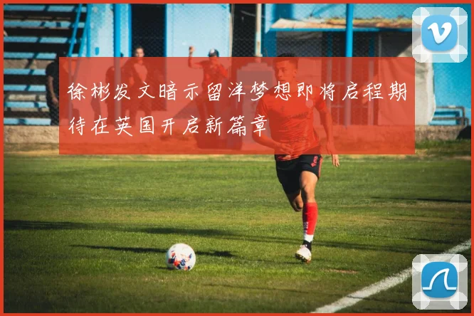 徐彬发文暗示留洋梦想即将启程期待在英国开启新篇章