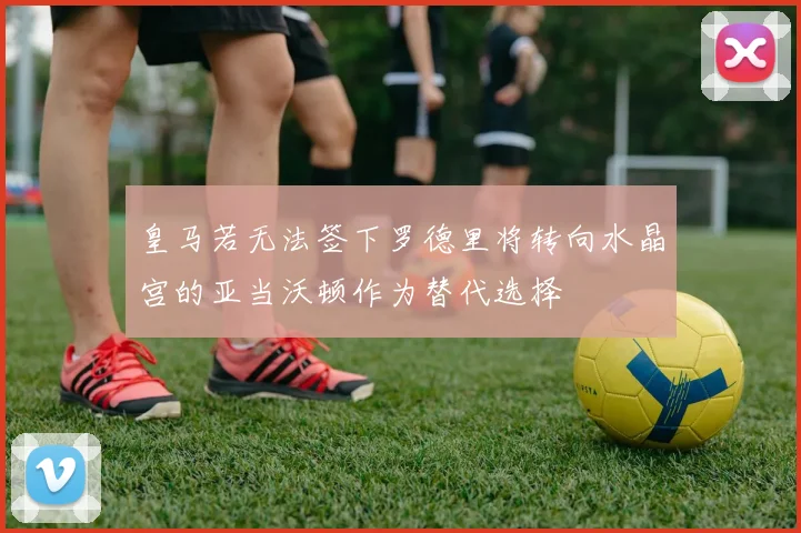 皇马若无法签下罗德里将转向水晶宫的亚当沃顿作为替代选择