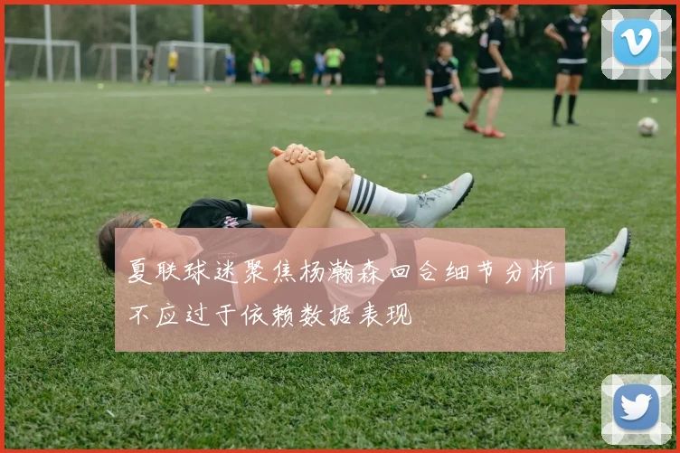 夏联球迷聚焦杨瀚森回合细节分析不应过于依赖数据表现