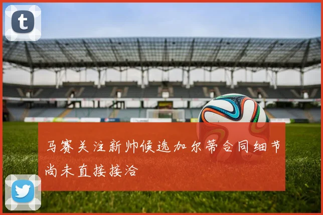 马赛关注新帅候选加尔蒂合同细节尚未直接接洽