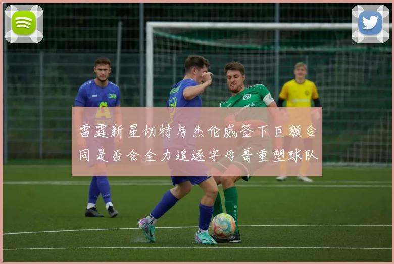 雷霆新星切特与杰伦威签下巨额合同是否会全力追逐字母哥重塑球队实力