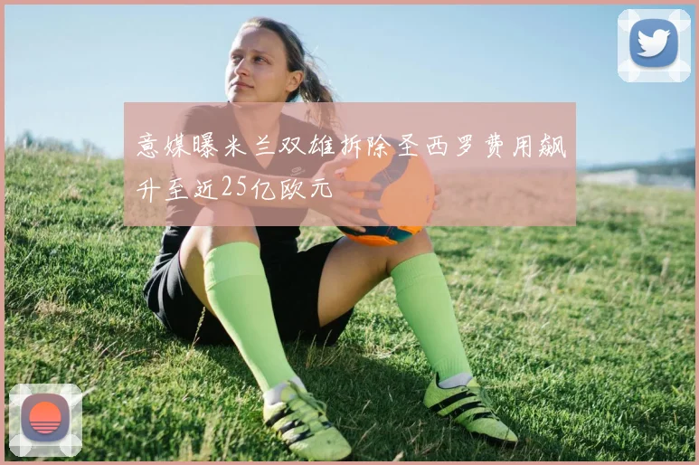 意媒曝米兰双雄拆除圣西罗费用飙升至近25亿欧元