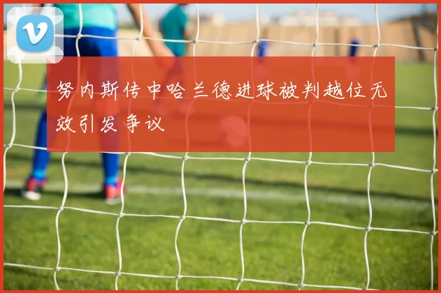 努内斯传中哈兰德进球被判越位无效引发争议