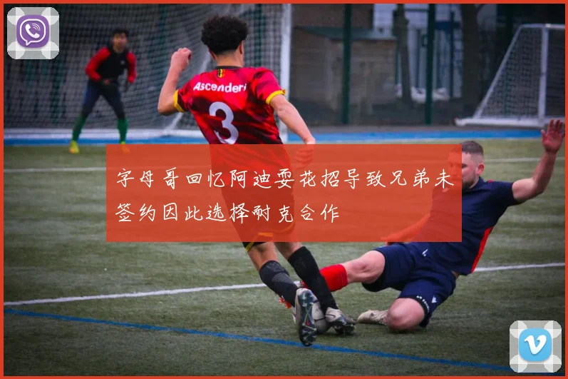 字母哥回忆阿迪耍花招导致兄弟未签约因此选择耐克合作