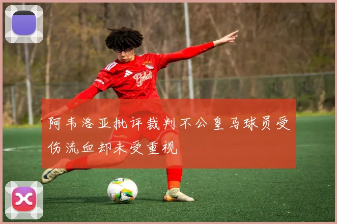 阿韦洛亚批评裁判不公皇马球员受伤流血却未受重视