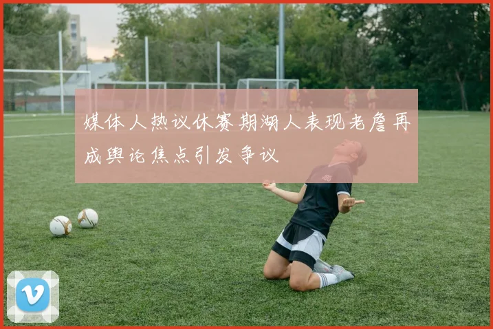媒体人热议休赛期湖人表现老詹再成舆论焦点引发争议