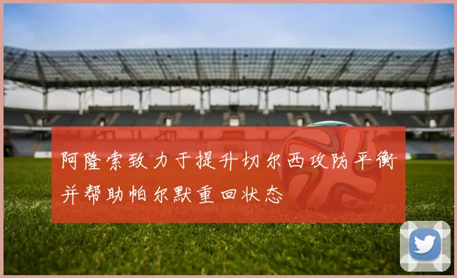 阿隆索致力于提升切尔西攻防平衡并帮助帕尔默重回状态