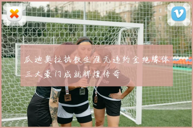 瓜迪奥拉执教生涯无违约金绝缘体三大豪门成就辉煌传奇