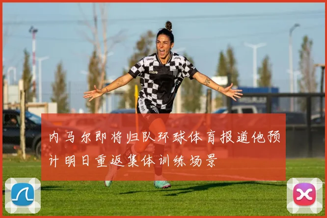 内马尔即将归队环球体育报道他预计明日重返集体训练场景